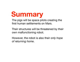 Summary
The pigs will be space pilots creating the
ﬁrst human settlements on Mars.
Their structures will be threatened by their
own malfunctioning robot.
However, the robot is also their only hope
of returning home.
 