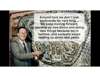 Around here we don’t look
backwards for very long…
We keep moving forward,
opening up new doors and doing
new things because we’re
curious, and curiosity keeps
leading us down new paths.
!
 