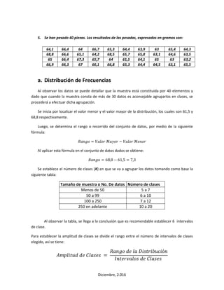 Diciembre, 2.016
5. Se han pesado 40 piezas. Los resultados de las pesadas, expresados en gramos son:
64,1 66,4 64 66,7 65,3 64,4 63,9 63 65,4 64,3
68,8 66,6 65,1 64,2 68,5 65,7 65,8 63,1 64,6 63,5
65 66,4 67,3 65,7 64 61,5 64,1 65 63 63,2
66,9 66,3 67 66,1 66,8 65,3 64,4 64,5 63,1 65,5
a. Distribución de Frecuencias
Al observar los datos se puede detallar que la muestra está constituida por 40 elementos y
dado que cuando la muestra consta de más de 30 datos es aconsejable agruparlos en clases, se
procederá a efectuar dicha agrupación.
Se inicia por localizar el valor menor y el valor mayor de la distribución, los cuales son 61,5 y
68,8 respectivamente.
Luego, se determina el rango o recorrido del conjunto de datos, por medio de la siguiente
fórmula:
𝑅𝑎𝑛𝑔𝑜 = 𝑉𝑎𝑙𝑜𝑟 𝑀𝑎𝑦𝑜𝑟 − 𝑉𝑎𝑙𝑜𝑟 𝑀𝑒𝑛𝑜𝑟
Al aplicar esta fórmula en el conjunto de datos dados se obtiene:
𝑅𝑎𝑛𝑔𝑜 = 68,8 − 61,5 = 7,3
Se establece el número de clases (K) en que se va a agrupar los datos tomando como base la
siguiente tabla:
Tamaño de muestra o No. De datos Número de clases
Menos de 50 5 a 7
50 a 99 6 a 10
100 a 250 7 a 12
250 en adelante 10 a 20
Al observar la tabla, se llega a la conclusión que es recomendable establecer 6 intervalos
de clase.
Para establecer la amplitud de clases se divide el rango entre el número de intervalos de clases
elegido, así se tiene:
𝐴𝑚𝑝𝑙𝑖𝑡𝑢𝑑 𝑑𝑒 𝐶𝑙𝑎𝑠𝑒𝑠 =
𝑅𝑎𝑛𝑔𝑜 𝑑𝑒 𝑙𝑎 𝐷𝑖𝑠𝑡𝑟𝑖𝑏𝑢𝑐𝑖ó𝑛
𝐼𝑛𝑡𝑒𝑟𝑣𝑎𝑙𝑜𝑠 𝑑𝑒 𝐶𝑙𝑎𝑠𝑒𝑠
 