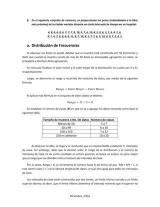 Diciembre, 2.016
6. En el siguiente conjunto de números, se proporcionan los pesos (redondeados a la libra
más próxima) de los bebés nacidos durante un cierto intervalo de tiempo en un hospital:
4, 8, 4, 6, 8, 6, 7, 7, 7, 8, 10, 9, 7, 6, 10, 8, 5, 9, 6, 3, 7, 6, 4, 7, 6,
9, 7, 4, 7, 6, 8, 8, 9, 11, 8, 7, 10, 8, 5, 7, 7, 6, 5, 10, 8, 9, 7, 5, 6, 5
a. Distribución de Frecuencias
Al observar los datos se puede detallar que la muestra está constituida por 50 elementos y
dado que cuando la muestra consta de más de 30 datos es aconsejable agruparlos en clases, se
procederá a efectuar dicha agrupación.
Se inicia por localizar el valor menor y el valor mayor de la distribución, los cuales son 3 y 11
respectivamente
Luego, se determina el rango o recorrido del conjunto de datos, por medio de la siguiente
fórmula:
𝑅𝑎𝑛𝑔𝑜 = 𝑉𝑎𝑙𝑜𝑟 𝑀𝑎𝑦𝑜𝑟 − 𝑉𝑎𝑙𝑜𝑟 𝑀𝑒𝑛𝑜𝑟
Al aplicar esta fórmula en el conjunto de datos dados se obtiene:
𝑅𝑎𝑛𝑔𝑜 = 11 − 3 = 8
Se establece el número de clases (K) en que se va a agrupar los datos tomando como base la
siguiente tabla:
Tamaño de muestra o No. De datos Número de clases
Menos de 50 5 a 7
50 a 99 6 a 10
100 a 250 7 a 12
250 en adelante 10 a 20
Al observar la tabla, se llega a la conclusión que es recomendable establecer 9 intervalos
de clase. Sin embargo, dado que la división entre el rango de la distribución y el número de
intervalos de clase no da como resultado un entero positivo, se busca un entero un poco mayor
que el rango que sea divisible entre el número de intervalos de clase.
Por lo tanto, Rango = 8, se incrementa el número hasta 9, de forma tal que 9/K = 9/9 = 1. A
este último valor (¨1¨) se le llamará amplitud de clases, el cual será igual para todos los intervalos
de clase.
Los intervalos de clase están constituidos por dos límites, un límite inferior cerrado y un límite
superior abierto; es decir, que el límite inferior pertenece al intervalo mientras que el superior no
 