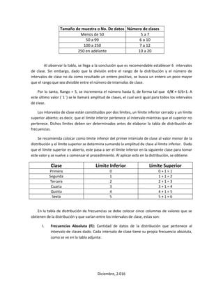 Diciembre, 2.016
Tamaño de muestra o No. De datos Número de clases
Menos de 50 5 a 7
50 a 99 6 a 10
100 a 250 7 a 12
250 en adelante 10 a 20
Al observar la tabla, se llega a la conclusión que es recomendable establecer 6 intervalos
de clase. Sin embargo, dado que la división entre el rango de la distribución y el número de
intervalos de clase no da como resultado un entero positivo, se busca un entero un poco mayor
que el rango que sea divisible entre el número de intervalos de clase.
Por lo tanto, Rango = 5, se incrementa el número hasta 6, de forma tal que 6/K = 6/6=1. A
este último valor (¨1¨) se le llamará amplitud de clases, el cual será igual para todos los intervalos
de clase.
Los intervalos de clase están constituidos por dos límites, un límite inferior cerrado y un límite
superior abierto; es decir, que el límite inferior pertenece al intervalo mientras que el superior no
pertenece. Dichos límites deben ser determinados antes de elaborar la tabla de distribución de
frecuencias.
Se recomienda colocar como límite inferior del primer intervalo de clase al valor menor de la
distribución y el límite superior se determina sumando la amplitud de clase al límite inferior. Dado
que el límite superior es abierto, este pasa a ser el límite inferior en la siguiente clase para tomar
este valor y se vuelve a comenzar el procedimiento. Al aplicar esto en la distribución, se obtiene:
Clase Límite Inferior Límite Superior
Primera 0 0 + 1 = 1
Segunda 1 1 + 1 = 2
Tercera 2 2 + 1 = 3
Cuarta 3 3 + 1 = 4
Quinta 4 4 + 1 = 5
Sexta 5 5 + 1 = 6
En la tabla de distribución de frecuencias se debe colocar cinco columnas de valores que se
obtienen de la distribución y que varían entre los intervalos de clase, estas son:
I. Frecuencias Absoluta (fi): Cantidad de datos de la distribución que pertenece al
intervalo de clases dado. Cada intervalo de clase tiene su propia frecuencia absoluta,
como se ve en la tabla adjunta:
 