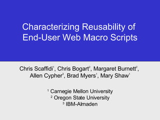 Characterizing Reusability of  End-User Web Macro Scripts Chris Scaffidi 1 , Chris Bogart 2 , Margaret Burnett 2 ,  Allen Cypher 3 , Brad Myers 1 , Mary Shaw 1 1  Carnegie Mellon University 2  Oregon State University 3  IBM-Almaden 