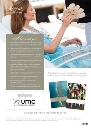S

¿ abía usted que ?

a	 Ofrecemos 98 Programas distintos Pre y Post-Crucero,
desde Alaska hasta Asia, para enriquecer aún más su
experiencia de viaje.

a	 Nuestro servicio de Cena en la Suite, incluye sercicio
completo, con el menú de nuestra carta y en una
elegante mesa totalmente vestida para la ocasión.

a	 Todas las Suites del Seven Seas Voyager ® y el Seven
Seas Mariner ® son con Balcón, la Suite más pequeña
tiene 28 m2.

a	 ¡Tenemos suficientes hamacas en cubierta para todos
los pasajeros y aún así sobraría espacio!

a	 Servimos Champagne Veuve Clicquot en las Master
Suites, Grand Suites y Voyager/Mariner Suites,
Además Champagne Montaudon se sirve en todos los
bares y lounges del barco.

a	 Puede preparar su propio café con su cafetera Illy, en
todas las Suites Concierge y superiores.

a	 ¡Tenemos menús especiales para vegetarianos,

Para los itinerarios completos y planos
de los barcos solicite nuestros catálogos.

veganos, kosher . . . pregúntenos!

a	 Disfrute de caviar servido en algunos actos
especiales a bordo.

a	 Disponemos de nuevos Shows a bordo del Seven Seas
Voyager ® y el Seven Seas Mariner ® (primavera 2014).

Más Información 902 365 454
www.UnMundodeCruceros.com
Reservas en Agencias de Viaje

La mejor experiencia todo incluido de lujo
Términos y condiciones de venta: Los precios son por persona, basados en ocupación doble sólo para nuevas reservas. Sujetos a disponibilidad de plazas y no combinables con otras ofertas. Los precios pueden ser modificados sin previo
aviso. Regent se reserva el derecho de aplicar suplemento de carburante. Los precios no incluyen gastos personales a bordo, tal como indica el contrato de viaje. Las Excursiones Gratuitas están sujetas a disponibilidad de plazas en el
momento de reservar la excursión. Se aplicará suplemento adicional en las excursiones “Regent Choice”, “Adventures Ashore y excursiones privadas. Se aplicarán gastos para cancelaciones 36 horas antes del inicio de la excursión. Los
servicios de Spa, Internet, Casino, lavandería y llamadas telefónicas no están incluidos en los precios. Regent Seven Seas se reserva el derecho a corregir errores o realizar cambios en los precios o suplementos sin previo aviso. Se aplican
términos y condiciones generales de Regent Seven Seas Cruises. Los términos y condiciones completos están disponibles en www.rssc.com. Impreso enero de 2014.

 
