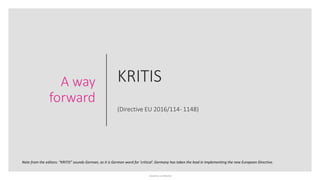 Sensitivity: Confidential
KRITIS
(Directive EU 2016/114- 1148)
A way
forward
Note from the editors: “KRITIS” sounds German, as it is German word for ‘critical’. Germany has taken the lead in implementing the new European Directive.
 