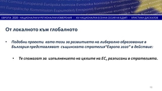 ЕВРОПА 2020 - НАЦИОНАЛНИ И РЕГИОНАЛНИ ИЗМЕРЕНИЯ - XIV НАЦИОНАЛНА ЕСЕННА СЕСИЯ НА БДМП - ХРИСТИАН ДАСКАЛОВ



  От локалното към глобалното

  •   Подобни проекти като този за развитието на либерално образование в
      България представляват същинската стратегия“Европа 2020” в действие:

       •   Те спомагат за изпълнението на целите на ЕС, разписани в стратегията.




                                                                                                   19
 