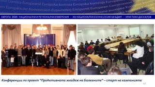ЕВРОПА 2020 - НАЦИОНАЛНИ И РЕГИОНАЛНИ ИЗМЕРЕНИЯ - XIV НАЦИОНАЛНА ЕСЕННА СЕСИЯ НА БДМП - ХРИСТИАН ДАСКАЛОВ




Конференции по проект “ПроАктивната младеж на Балканите” – старт на кампанията
                                                                                                   43
 