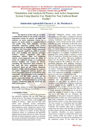 Abdolvahab Agharkakli, Chavan U. S. Dr. Phvithran S. / International Journal of Engineering
           Research and Applications (IJERA) ISSN: 2248-9622 www.ijera.com
                   Vol. 2, Issue 5, September- October 2012, pp.900-906
   “Simulation And Analysis Of Passive And Active Suspension
    System Using Quarter Car Model For Non Uniform Road
                            Profile”
             Abdolvahab Agharkakli*Chavan U. S. Dr. Phvithran S.
                                     Address for Correspondence
 Department of Mechanical Engineering, University of Pune (Vishwakarma Institute of Technology), Pune,
                                         Maharashtra, India

Abstract
         The objectives of this study are to obtain      automobile suspension systems using passive
a mathematical model for the passive and active          components can only offer a compromise between
suspensions systems for quarter car model and            these two conflicting criteria by providing spring and
construct an active suspension control for a             damping coefficients with fixed rates. A good
quarter car model subject to excitation from a           suspension system should provide good vibration
road profile using LQR controller. Current               isolation, i.e. small acceleration of the body mass,
automobile suspension systems using passive              and a small “rattle space”, which is the maximal
components only by utilizing spring and damping          allowable relative displacement between the vehicle
coefficient with fixed rates. Vehicle suspensions        body and various suspension components. A passive
systems typically rated by its ability to provide        suspension has the ability to store energy via a spring
good road handling and improve passenger                 and to dissipate it via a damper. Its parameters are
comfort. Passive suspensions only offer                  generally fixed, being chosen to achieve a certain
compromise between these two conflicting                 level of compromise between road handling, load
criteria. Active suspension poses the ability to         carrying and ride comfort. An active suspension
reduce the traditional design as a compromise            system has the ability to store, dissipate and to
between handling and comfort by directly                 introduce energy to the system. It may vary its
controlling the suspensions force actuators. In          parameters depending upon operating conditions.
this study, the active suspension system is              Generally, the vehicle suspension models are divided
synthesized based on the Linear Quadratic                into three types namely quarter car, half car and full
Regulator (LQR) control technique for a quarter          car models. Traditional suspension consists springs
car model. Comparison between passive and                and dampers are referred to as passive suspension,
active suspensions system are performed by using         then if the suspension is externally controlled it is
road profile. The performance of the controller is       known as a semi active or active suspension.
compared with the LQR controller and the                 The passive suspension system is an open loop
passive suspension system. The performance of            control system. It only designs to achieve certain
this controller will be determined by performing         condition only. The characteristic of passive
computer simulations using the MATLAB and                suspension fix and cannot be adjusted by any
SIMULINK toolbox.                                        mechanical part. The problem of passive suspension
                                                         is if it designs heavily damped or too hard
Keywords: Quarter Car Model, Active Suspension           suspension it will transfer a lot of road input or
System, LQR Control Design, Road Profile                 throwing the car on unevenness of the road. Then, if
                                                         it lightly damped or soft suspension it will give
1. INTRODUCTION                                          reduce the stability of vehicle in turns or Change
          A car suspension system is the mechanism       lane or it will swing the car. Therefore, the
that physically separates the car body from the          performance of the passive suspension depends on
wheels of the car. The purpose of suspension system      the road profile. In other way, active suspension can
is to improve the ride comfort, road handling and        gave better performance of suspension by having
stability of vehicles. Apple yard and Well stead         force actuator, which is a close loop control system.
(1995) have proposed several performance                 The force actuator is a mechanical part that added
characteristics to be considered in order to achieve a   inside the system that control by the controller.
good suspension system. Suspension consists of the       Controller will calculate either add or dissipate
system of springs, shock absorbers and linkages that     energy from the system, from the help of sensors as
connects a vehicle to its wheels. In other meaning,      an input. Sensors will give the data of road profile to
suspension system is a mechanism that physically         the controller. Therefore, an active suspension
separates the car body from the car wheel. The main      system shown is Figure1 is needed where there is an
function of vehicle suspension system is to minimize     active element inside the system to give both
the vertical acceleration transmitted to the passenger   conditions so that it can improve the performance of
which directly provides road comfort. Current            the suspension system. In this study the main


                                                                                                900 | P a g e
 