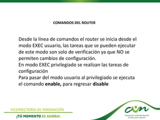 VICERRECTORÍA DE INNOVACIÓN
Desde la línea de comandos el router se inicia desde el
modo EXEC usuario, las tareas que se pueden ejecutar
de este modo son solo de verificación ya que NO se
permiten cambios de configuración.
En modo EXEC privilegiado se realizan las tareas de
configuración
Para pasar del modo usuario al privilegiado se ejecuta
el comando enable, para regresar disable
COMANDOS DEL ROUTER
 