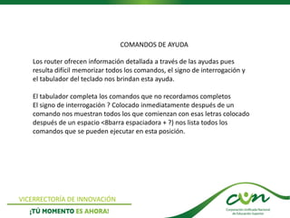 VICERRECTORÍA DE INNOVACIÓN
Los router ofrecen información detallada a través de las ayudas pues
resulta difícil memorizar todos los comandos, el signo de interrogación y
el tabulador del teclado nos brindan esta ayuda.
El tabulador completa los comandos que no recordamos completos
El signo de interrogación ? Colocado inmediatamente después de un
comando nos muestran todos los que comienzan con esas letras colocado
después de un espacio <8barra espaciadora + ?) nos lista todos los
comandos que se pueden ejecutar en esta posición.
COMANDOS DE AYUDA
 