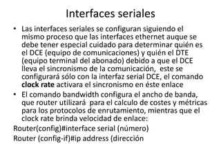 Interfaces seriales
• Las interfaces seriales se configuran siguiendo el
mismo proceso que las interfaces ethernet auque se
debe tener especial cuidado para determinar quién es
el DCE (equipo de comunicaciones) y quién el DTE
(equipo terminal del abonado) debido a que el DCE
lleva el sincronismo de la comunicación, este se
configurará sólo con la interfaz serial DCE, el comando
clock rate activara el sincronismo en éste enlace
• El comando bandwidth configura el ancho de banda,
que router utilizará para el calculo de costes y métricas
para los protocolos de enrutamiento, mientras que el
clock rate brinda velocidad de enlace:
Router(config)#interface serial (número)
Router (config-if)#ip address (dirección IP)(máscara)
 