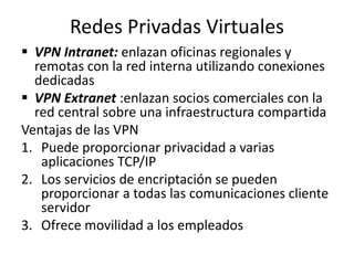 Redes Privadas Virtuales
 VPN Intranet: enlazan oficinas regionales y
remotas con la red interna utilizando conexiones
dedicadas
 VPN Extranet :enlazan socios comerciales con la
red central sobre una infraestructura compartida
Ventajas de las VPN
1. Puede proporcionar privacidad a varias
aplicaciones TCP/IP
2. Los servicios de encriptación se pueden
proporcionar a todas las comunicaciones cliente
servidor
3. Ofrece movilidad a los empleados
 