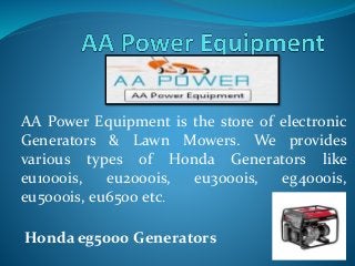 AA Power Equipment is the store of electronic 
Generators & Lawn Mowers. We provides 
various types of Honda Generators like 
eu1000is, eu2000is, eu3000is, eg4000is, 
eu5000is, eu6500 etc. 
Honda eg5000 Generators 
 