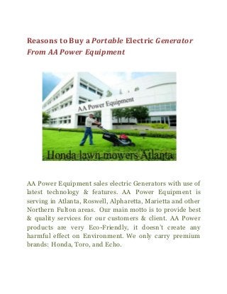 Reasons to Buy a Portable Electric Generator
From AA Power Equipment
AA Power Equipment sales electric Generators with use of
latest technology & features. AA Power Equipment is
serving in Atlanta, Roswell, Alpharetta, Marietta and other
Northern Fulton areas. Our main motto is to provide best
& quality services for our customers & client. AA Power
products are very Eco-Friendly, it doesn’t create any
harmful effect on Environment. We only carry premium
brands: Honda, Toro, and Echo.
 