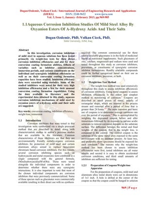 Dogan Ozdemir, Volkan Cicek / International Journal of Engineering Research and Applications
                  (IJERA)             ISSN: 2248-9622        www.ijera.com
                     Vol. 3, Issue 1, January -February 2013, pp.969-985

      1.1Aqueous Corrosion Inhibition Studies Of Mild Steel Alloy By
          Oxyanion Esters Of Α-Hydroxy Acids And Their Salts

                           Dogan Ozdemir, PhD, Volkan Cicek, PhD,
                                              Ishik University, Erbil, Iraq


Abstract
         In this investigation, corrosion inhibition            required. The common commercial use for these
of mild steel in aqueous solutions has been tested              readily available gluconates is in the field of medicinal
primarily via weight-loss tests for their direct                health as nutritional supplements. Such gluconates of
corrosion inhibition efficiencies and also for their            zinc, calcium, magnesium and sodium were used and
conversion coating formation abilities. Effects of              tested throughout this study as corrosion inhibitors,
variables such as inhibitor concentrations,                     precursors, or constituents of synergistic corrosion
immersion periods, and cationic constituents on the             inhibitor formulations. Readily available compounds
individual and synergistic inhibition efficiencies as           could be further categorized based on their use as
well as on their conversion coating formation                   corrosion inhibitors, precursor, or both.
capacities have been studied. Inhibition efficiency
data were recorded using statistics. Some of the                1.2     Weight-loss Test Method
studied inhibitors were noted for their very high                        The weight-loss method was used extensively
inhibition efficiencies and a few for their unusual             throughout this study to assess inhibition efficiencies
conversion coating formation capabilities. Using                of corrosion inhibitors. Using metal coupons to assess
the data available in literature and the                        inhibition efficiencies is the oldest and simplest
experimental data obtained in this study, aqueous               method in monitoring of corrosion. 1 Coupons are
corrosion inhibition mechanisms of mild steel by                described as small pieces of metal, usually of
oxyanion esters of α-hydroxy acids and their salts              rectangular shape, which are inserted in the process
are suggested.                                                  stream and removed after a period of time that is
                                                                greater than 24 hours.2,3 The most common and basic
Key words: conversion coating, inhibition efficiency,           use of coupons is to determine average corrosion rate
weight-loss, immersion                                          over the period of exposure.4 This is accomplished by
                                                                weighing the degreased coupon before and after
1.1    Introduction                                             immersions followed by its exposure to various acidic
          Corrosion inhibitors that were tested in this         solutions to remove corrosion deposits on the substrate
investigation were synthesized via a single precursor           surface. The difference between the initial and final
method that are described in detail along with                  weights of the coupon, that is the weight loss, is
characterization studies in author’s previous studies           compared to the control. The control coupon is the
that are available in the literature. Common                    substrate of the same metal alloy exposed to the same
characteristics of these inhibitors are that they are           environment with no inhibitor present. At least two,
environmentally friendly metallo-organic corrosion              and preferably more specimens should be exposed for
inhibitors for protection of mild steel and certain             each condition.5 The reasons why the weight-loss
aluminum alloys aimed to replace hexavalent                     method has been chosen to assess inhibition
chromium based corrosion inhibitors. For this reason,           efficiencies were first, tested inhibitors are all water
several corrosion inhibiting species such as                    soluble and second it is easy to obtain accelerated
hydroxyacids and metal oxyanions were combined in a             corrosion conditions, and third small amounts of
single compound with the general formula,                       inhibitors are sufficient for testing.
(M)x(hydroxyacid)y(M‘aOb)z. These were tested
alongside the individual components in order to                 1.2.1   Preparation of Coupons/Weight-loss
determine whether there were any synergistic                            Apparatus
interactions. It is also important to note that most of
                                                                        For the preparation of coupons, mild steel and
the chosen individual components are corrosion
                                                                aluminum alloy metal sheets were cut in dimensions
inhibitors that were previously commercialized. Some
                                                                of 1x1 inch. A hole is drilled at the corner of the
of these species such as gluconates were commercially
                                                                coupon so that the coupon could be hanged in solution
available resulting in their direct use with no synthesis

                                                                                                        969 | P a g e
 