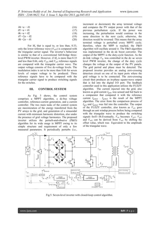 P. Srinivasa Reddy et al. Int. Journal of Engineering Research and Application
ISSN : 2248-9622, Vol. 3, Issue 5, Sep-Oct 2013, pp.845-853

θ4 =π − θ1
θ5 =π + θ1
θ6 =π + θ2
θ7 =2π − θ2
θ8 =2π − θ1

(16)
(17)
(18)
(19)
(20)

For Ma that is equal to, or less than, 0.33,
only the lower reference wave (Vref3) is compared with
the triangular carrier signal. The inverter’s behaviour
is similar to that of a conventional full-bridge threelevel PWM inverter. However, if Ma is more than 0.33
and less than 0.66, only Vref2 and Vref3 reference signals
are compared with the triangular carrier wave. The
output voltage consists of five dc-voltage levels. The
modulation index is set to be more than 0.66 for seven
levels of output voltage to be produced. Three
reference signals have to be compared with the
triangular carrier signal to produce switching signals
for the switches.

III.

CONTROL SYSTEM

As Fig. 5 shows, the control system
comprises a MPPT algorithm, a dc-bus voltage
controller, reference-current generation, and a current
controller. The two main tasks of the control system
are maximization of the energy transferred from the
PV arrays to the grid, and generation of a sinusoidal
current with minimum harmonic distortion, also under
the presence of grid voltage harmonics. The proposed
inverter utilizes the perturb-and-observe (P&O)
algorithm for its wide usage in MPPT owing to its
simple structure and requirement of only a few
measured parameters. It periodically perturbs (i.e.,

www.ijera.com

increment or decrement) the array terminal voltage
and compares the PV output power with that of the
previous perturbation cycle. If the power was
increasing, the perturbation would continue in the
same direction in the next cycle; otherwise, the
direction would be reversed. This means that the array
terminal voltage is perturbed every MPPT cycle;
therefore, when the MPP is reached, the P&O
algorithm will oscillate around it. The P&O algorithm
was implemented in the dc–dc boost converter. The
output of the MPPT is the duty-cycle function. As the
dc-link voltage Vdc was controlled in the dc–ac seven
level PWM inverter, the change of the duty cycle
changes the voltage at the output of the PV panels.
The grid period and phase must be detected. The
proposed inverter provides an analog zero-crossing
detection circuit on one of its input ports where the
grid voltage is to be connected. The zero-crossing
circuit then produces an in-phase square-wave output
that is fed into the digital I/O port. The feedback
controller used in this application utilizes the FUZZY
algorithm. The current injected into the grid, also
known as grid current Igrid, was sensed and fed back to
a comparator that compared it with the reference
current Igridref . Igridref is the result of the MPPT
algorithm. The error from the comparison process of
Igrid and Igridref was fed into the controller. The output
of the FUZZY controller, also known as Vref, goes
through an anti windup process before being compared
with the triangular wave to produce the switching
signals forS1–S6.Eventually, Vref becomes Vref1; Vref2
and Vref3 can be derived from Vref1 by shifting the
offset value, which was Equivalent to the amplitude
of the triangular wave.

Fig.5. Seven-level inverter with closed-loop control algorithm.

www.ijera.com

849 | P a g e

 
