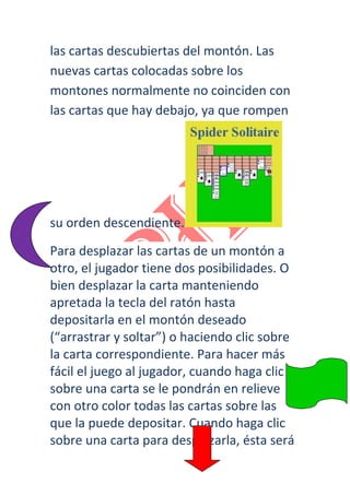 las cartas descubiertas del montón. Las
nuevas cartas colocadas sobre los
montones normalmente no coinciden con
las cartas que hay debajo, ya que rompen




su orden descendiente.
Para desplazar las cartas de un montón a
otro, el jugador tiene dos posibilidades. O
bien desplazar la carta manteniendo
apretada la tecla del ratón hasta
depositarla en el montón deseado
(“arrastrar y soltar”) o haciendo clic sobre
la carta correspondiente. Para hacer más
fácil el juego al jugador, cuando haga clic
sobre una carta se le pondrán en relieve
con otro color todas las cartas sobre las
que la puede depositar. Cuando haga clic
sobre una carta para desplazarla, ésta será
 