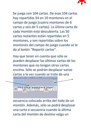 Se juega con 104 cartas. De esas 104 cartas
hay repartidas 54 en 10 montones en el
campo de juego (cuatro montones de 6
cartas y seis de 5 cartas). La última carta de
cada montón está descubierta. Las 50
cartas restantes están repartidas en 5
montones, y son repartidas sobre los
montones del campo de juego cuando se le
da al botón “Repartir cartas“.
Hay que tener en cuenta que sólo se
pueden desplazar las últimas cartas de los
montones que no tengan otras cartas
encima. Sólo se podrán desplazar varias
cartas a la vez cuando se trate de una




secuencia colocada arriba del todo de un
montón. Además, sólo se podrá desplazar
una carta o secuencia cuando la última
carta del montón de destino valga un
 