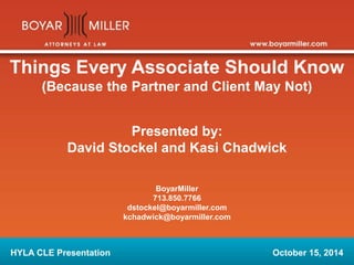 Things Every Associate Should Know 
(Because the Partner and Client May Not) 
Presented by: 
David Stockel and Kasi Chadwick 
BoyarMiller 
713.850.7766 
dstockel@boyarmiller.com 
kchadwick@boyarmiller.com 
HYLA CLE Presentation October 15, 2014 
 