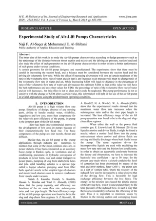 M E. Al-Shibani et al Int. Journal of Engineering Research and Applications www.ijera.com
ISSN : 2248-9622, Vol. 4, Issue 3( Version 1), March 2014, pp.883-896
www.ijera.com 883 | P a g e
Experimental Study of Air-Lift Pumps Characteristics
Naji F. Al-Saqer & Mohammed E. Al-Shibani
Public Authority of Applied Education and Training
Abstract
The mean aim of this work is to study the Air-lift pumps characteristics according to design parameters such as
the percentage of the distance between throat section and nozzle and the driving air pressure, suction head and
also study the effect of each parameter on the air lift pump characteristics in order to have a better performance
of such pump under various conditions.
A certain geometry for air-lift pump designed and manufactured. The experiments show that there must be
careful in increasing the suction head, and a balance must be considered between the suction head and the
driving air volumetric flow rate. While the effect of increasing air pressure will stop at certain maximum of the
ratio of the volumetric flow rate of water and air that is any increase in air pressure will meet no change ratio of
the volumetric flow rate of water and air, While Increasing S/Dth will leads to decrease in the percentage of
ratio of the volumetric flow rate of water and air because the optimum S/Dth so that at this value we will have
the best performance and any other values for S/Dth the percentage of ratio of the volumetric flow rate of water
and air will decreases , but this effect is not so clear and it could be neglected. The pump performance is not so
sensitive with the change of S/Dth after a certain value, this information will help in the use of the air-lift pump
in several applications using the predetermined operating conditions.
I. INTRODUCTION
Air-lift pump is a high volume flow rate
pump. Simplicity of design, absence of any moving
parts, ability to handle muddy water, reliability,
ruggedness and low cost, more than compensate for
the relatively poor efficiency of the pump, jet pump
is the common part of the air-lift pump.
There has been little commercial interest in
the development of low area jet pumps because of
their characteristically low head rise. The basic
components of the pump are inlet nozzle, throat and
diffuser.
Beside that, the air lift pump or the pump
applications through industry are numerous to
mention but some of the most common ones are, in
power stations it has been considered as an auxiliary
boost pump in Rankin cycle, in ventilation and air
conditioning, pneumatic or hydraulic conveyance of
products in power form, coal and cinder transport in
power plants, pumping of slug from shafts bore holes
and pits, solid handling eductor is a special type
called a hopper eductor, pumping sand from filter
beds, sparkler nozzle is the simplest type of eductors
and steam lined eductors used to remove condensate
from vessels under vacuum.
Sadek Z. Kassaba, Hamdy A. Kandila,
Hassan A. Wardaa and Wael H. Ahmedb, (2008)
show that the pump capacity and efficiency are
functions of the air mass flow rate, submergence
ratio, and riser pipe length. The best efficiency range
of the air-lift pumps operation was found to be in the
slug and slug-churn flow regimes. S. Z. Kassab1, H.
A. Kandil2, H. A. Warda3, W. A. Ahmed4,(2001)
show that the experimental results showed that the
maximum water flow rate increases when the
submergence ratio and/or the riser pipe length is
increased. The best efficiency range of the air lift
pump operation was found to be in the slug and slug-
churn flow regimes.
When either the well or the power fluid
contains gas, E. Lisowski and H. Momeni (2010) use
liquid as motive and driven fluids, it might be found a
nozzle, where a motive fluid flows into the pump,
entertainment where motive and driven fluids are
mixing and finally discharge where both fluids leaves
the pump. The same equations driven for
incompressible liquids are used with modifying the
mass flow rate ratio and the friction loss coefficients,
in order to obtain an acceptable conformity between
the theory and observation, we have to increase the
hydraulic loss coefficient – up to 30 times for the
present case study which is closed-conduits this level
of correction has been determined by means of the
trial and error method, Jerzy (2007). the pump acts
as a sort of venture tube, where the velocity of the
induced flow can be increased to a value close to that
of the driving flow. This is favorable for high
exchange efficiency between the two flows. The
energy in the mixture can exceed the kinetic energy
of the driving flow, which would expand freely to the
total pressure of the induced flow, in such a way that
the losses considerably influence the efficiency of the
unit. Thus it is important to minimize losses by
friction in the mixing section and converging losses
RESEARCH ARTICLE OPEN ACCESS
 