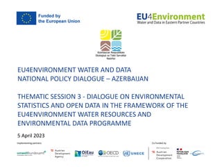 EU4ENVIRONMENT WATER AND DATA
NATIONAL POLICY DIALOGUE – AZERBAIJAN
THEMATIC SESSION 3 - DIALOGUE ON ENVIRONMENTAL
STATISTICS AND OPEN DATA IN THE FRAMEWORK OF THE
EU4ENVIRONMENT WATER RESOURCES AND
ENVIRONMENTAL DATA PROGRAMME
5 April 2023
 
