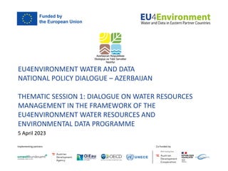 EU4ENVIRONMENT WATER AND DATA
NATIONAL POLICY DIALOGUE – AZERBAIJAN
THEMATIC SESSION 1: DIALOGUE ON WATER RESOURCES
MANAGEMENT IN THE FRAMEWORK OF THE
EU4ENVIRONMENT WATER RESOURCES AND
ENVIRONMENTAL DATA PROGRAMME
5 April 2023
 