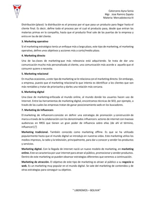 Catorceno Ayna Sonia
Mgr. Jose Ramiro Zapata
Materia: Mercadotecnia III
“ LIBEREMOS – BOLIVIA”
Distribución (place): la distribución es el proceso por el que pasa un producto para llegar hasta el
cliente final. Es decir, define todo el proceso por el cual el producto pasa, desde que entran las
materias primas en la compañía, hasta que el producto final sale de las puertas de la empresa y
entra en las de del cliente.
3. Marketing operativo
Si el marketing estratégico tenía un enfoque más a largo plazo, este tipo de marketing, el marketing
operativo, define unos objetivos y acciones más a corto/medio plazo.
4. Marketing directo
Una de las clases de marketing que más relevancia está adquiriendo. Se trata de dar una
comunicación mucho más personalizada al cliente, una comunicación más acorde a aquello que el
consumir quiere o necesita.
5. Marketing relacional
En muchas ocasiones, a este tipo de marketing se le relaciona con el marketing directo. Sin embargo,
a empresa, puesto que el marketing relacional lo que intenta es identificar a los clientes que son
más rentables y tratar de priorizarlos y darles una relación más cercana.
6. Marketing digital
Una clase de marketing enfocada al mundo online, al mundo donde los usuarios hacen uso de
Internet. Entre las herramientas de marketing digital, encontramos técnicas de SEO, por ejemplo, a
través de las cuales las empresas tratan de ganar posicionamiento web en los buscadores.
7. Marketing de Influencers
El marketing de influencers consiste en definir una estrategia de promoción y construcción de
marca a través de la colaboración con los denominados influencers: actores de internet con masivas
audiencias en RRSS que tienen un gran poder de influencia sobre ellas (de ahí el término,
influencer).[¹]
Marketing tradicional. También conocido como marketing offline. Es que se ha utilizado
popularmente hasta que el mundo digital se introdujo en nuestras vidas. Este marketing utiliza los
medios impresos, la radio y la televisión, principalmente, para dar a conocer y vender los productos
y servicios.
Marketing digital. Con la llegada de internet nació un nuevo modelo de marketing, en marketing
online. Este se caracteriza por usar internet para atraer al público, promocionar y vender productos.
Dentro de este marketing se pueden observar estrategias diferentes que veremos a continuación.
Marketing de atracción. El objetivo de este tipo de marketing es atraer al público a su negocio o
web. Es un marketing muy popular en el mundo digital. Se vale del marketing de contenidos y de
otras estrategias para conseguir su objetivo.
 