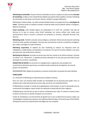 Catorceno Ayna Sonia
Mgr. Jose Ramiro Zapata
Materia: Mercadotecnia III
“ LIBEREMOS – BOLIVIA”
Marketing de contenidos. Ya que lo hemos nombrado, te vamos a explicar en qué consiste este tipo
de marketing. La idea es crear contenido de calidad y que aporte valor al público. Un buen marketing
de contenidos no sólo atrae a los futuros clientes, también consigue fidelizarlos.
Marketing en redes sociales. Las redes sociales también tienen sus propias técnicas y estrategias de
venta. Si quieres atraer a tu público y vender a través de redes como Facebook, twitter o Instagram,
deberás conocerlas.
Email marketing. ¿Has recibido alguna vez publicidad en tu mail? ¡Sí!, ¿verdad?. Este tipo de
técnicas es lo que se conoce como Email marketing. Las marcas utilizan este medio para
promocionarse, darse a conocer y ofrecerte sus productos o servicios, utilizando fórmulas muy
diversas.
Marketing verde. También conocido como ecológico o ambiental. Dentro de este tipo de marketing
incluimos todas aquellas estrategias y técnicas que promocionan servicios o productos ecológicos,
que cuidan y protegen el medio ambiente.
Marketing corporativo. El objetivo de este marketing es mejorar las relaciones entre los
trabajadores, colaboradores o proveedores y la empresa. O lo que es lo mismo, fidelizar a los tuyos
para que sean más productivos y eficaces.
Marketing de influencia. Sin duda uno de los que más han crecido en los últimos tiempos. Consiste
en utilizar a los “influencers”, a aquellas personas valoradas en la red, para que sean ellos los que
aconsejen tus servicios o productos.
MARKETING DE NICHO: Se concentra en subsegmentos o segmentos más acotados con
características distintivas que buscan una determinada combinación de objetivos. Se trata de
grupos más pequeños.
MICROMARKETING: Adapta los productos y acciones comerciales a los gustos de cada individuo
CONCLUSION
En conclusión el Márketing es importante para cualquier empresa.
Para uno crear una empresa debe estudiar las necesidades de las personas para poder crear un
producto para cada tipo de persona ya que cada una tiene una necesidad distinta.
El Márketing ha entrado al mundo de la globalización internacional, lo que ha provocado que las
innovaciones tecnológicas, hayan tenido una aplicación y desarrollo par hacer negocios.
El Márketing ha roto barreras ya que no sólo es marketearse por radio, TV, diarios y revistas; ahora
lo último es Internet y es donde más gente uno encuentra.
El plan de marketing es una herramienta de gestión por la que se determina los pasos a seguir, las
metodologías y tiempos para alcanzar unos objetivos determinados. Así tenemos que el Plan de Má-
rketing forma parte de la planificación estratégica de una compañía.
 