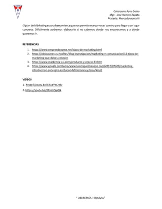 Catorceno Ayna Sonia
Mgr. Jose Ramiro Zapata
Materia: Mercadotecnia III
“ LIBEREMOS – BOLIVIA”
El plan de Márketing es una herramienta que nos permite marcarnos el camino para llegar a un lugar
concreto. Difícilmente podremos elaborarlo si no sabemos donde nos encontramos y a donde
queremos ir.
REFERENCIAS
1. https://www.emprendepyme.net/tipos-de-marketing.html
2. https://obsbusiness.school/es/blog-investigacion/marketing-y-comunicacion/12-tipos-de-
marketing-que-debes-conocer
3. https://www.marketing-xxi.com/producto-y-precio-33.htm
4. https://www.google.com/amp/www.luismiguelmanene.com/2012/02/20/marketing-
introduccion-concepto-evoluciondefiniciones-y-tipos/amp/
VIDEOS
1 . https://youtu.be/XRAbYbr2ebI
2. https://youtu.be/RPndJZgp0Jk
 