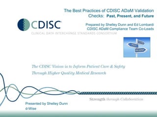 The Best Practices of CDISC ADaM Validation
Checks: Past, Present, and Future
Prepared by Shelley Dunn and Ed Lombardi
CDISC ADaM Compliance Team Co-Leads
Presented by Shelley Dunn
d-Wise
 