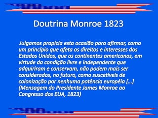 Doutrina Monroe 1823     Julgamos propícia esta ocasião para afirmar, como um princípio que afeta os direitos e interesses dos Estados Unidos, que os continentes americanos, em virtude da condição livre e independente que adquiriram e conservam, não podem mais ser considerados, no futuro, como suscetíveis de colonização por nenhuma potência européia […] (Mensagem do Presidente James Monroe ao Congresso dos EUA, 1823)