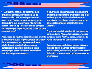 A Doutrina Monroe foi proferida pelo presidente James Monroe no dia 02 de dezembro de 1823, no Congresso norte-americano. Em seu pronunciamento, James deixou claro que o continente não deveria aceitar nenhum tipo de intromissão europeia sobre quaisquer aspectos, isto é, “América para os americanos”. A ideologia da doutrina estava baseada em três princípios básicos: a impossibilidade de criação de novas colônias ao longo do continente, intolerância à interferência de nações europeias em questões internas e a não participação norte-americana em conflitos envolvendo países europeus. A doutrina se colocava contra o colonialismo em terras do continente americano, isso é tão verdade que os Estados Unidos foram os primeiros a reconhecer a independência dos países anteriormente colonizados pela Espanha. O que motivou tal doutrina foi a ameaça por parte da Santa Aliança (composta por países europeus como Áustria, Rússia, e França) de voltar a colonizar os países americanos. Aparentemente, os Estados Unidos estavam fazendo frente à Europa para defender os países latinos, no entanto, o que estava sendo defendido eram somente os interesses norte-americanos.