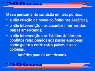 O seu pensamento consistia em três pontos:a não criação de novas colônias nas Américas;a não intervenção nos assuntos internos dos países americanos;a não intervenção dos Estados Unidos em conflitos relacionados aos países europeus como guerras entre estes países e suas colônias.            América para os americanos.