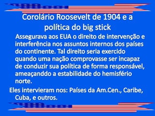 Corolário Roosevelt de 1904 e a política do big stickAssegurava aos EUA o direito de intervenção e interferência nos assuntos internos dos países do continente. Tal direito seria exercido quando uma nação comprovasse ser incapaz de conduzir sua política de forma responsável, ameaçanddo a estabilidade do hemisfério norte.Eles intervieram nos: Países da Am.Cen., Caribe, Cuba, e outros.