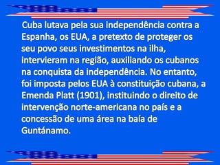     Cuba lutava pela sua independência contra a Espanha, os EUA, a pretexto de proteger os seu povo seus investimentos na ilha, intervieram na região, auxiliando os cubanos na conquista da independência. No entanto, foi imposta pelos EUA à constituição cubana, a Emenda Platt (1901), instituindo o direito de intervenção norte-americana no país e a concessão de uma área na baía de Guntánamo.