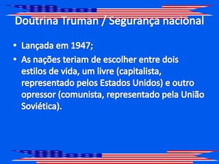 Doutrina Truman / Segurança nacionalLançada em 1947;As nações teriam de escolher entre dois estilos de vida, um livre (capitalista, representado pelos Estados Unidos) e outro opressor (comunista, representado pela União Soviética).