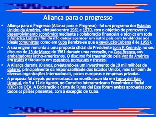 Aliança para o progressoAliança para o Progresso (Alianza para elProgreso) - foi um programa dos Estados Unidos da América, efetuado entre 1961 e 1970, com o objetivo de promover o desenvolvimento econômico mediante a colaboração financeira e técnica em toda a América Latina a fim de não deixar aparecer um outro país com tendências aos ideais comunistas, como em Cuba (lembre-se que a Revolução Cubana é de 1959).A sua origem remonta a uma proposta oficial do Presidente John F. Kennedy, no seu discurso de 13 de Março de 1961 durante uma recepção, na Casa Branca, aos embaixadores latino-americanos. O discurso foi transmitido pela Voz da América em inglês e traduzido em espanhol, português e francês.A Aliança duraria 10 anos, projetando-se um investimento de 20 mil milhões de dólares, principalmente da responsabilidade dos Estados Unidos, mas também de diversas organizações internacionais, países europeus e empresas privadas.A proposta foi depois pormenorizada na reunião ocorrida em Puntadel Este, Uruguai, de 5 a 17 de Agosto, no Conselho Interamericano Económico e Social (CIES) da OEA. A Declaração e Carta de Puntadel Este foram ambas aprovadas por todos os países presentes, com a excepção de Cuba.