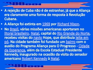 A rejeição de Cuba não é de estranhar, já que a Aliança era claramente uma forma de resposta à Revolução Cubana.A Aliança foi extinta em 1969 por Richard Nixon.No Brasil, várias missões americanas aportaram no litoral brasileiro. Natal, capital do Rio Grande do Norte, recebeu visitas do navioHope, que distribuialeite em pó. Na cidade também foi fundado um bairro com o auxilio do Programa Aliança para O Progresso - Cidade da Esperança, além da Escola Estadual Presidente Kennedy, inaugurado na ocasião da visita do senador americano Robert Kennedy à Natal.