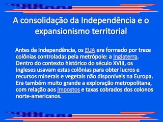 A consolidação da Independência e o expansionismo territorial    Antes da Independência, os EUA era formado por treze colônias controladas pela metrópole: a Inglaterra. Dentro do contexto histórico do século XVIII, os ingleses usavam estas colônias para obter lucros e recursos minerais e vegetais não disponíveis na Europa. Era também muito grande a exploração metropolitana, com relação aos impostos e taxas cobrados dos colonos norte-americanos. 