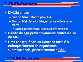 Divisão entre: Eixo do Bem: Estados pró-EUAEixo do Mal: Estados Muçulmanos e Coréia do Norte Exemplo: Afeganistão, Iraque, Líbano, Síria e IrãDireito de agir preventivamente contra o Eixo do MalUma conseqüência da Doutrina Bush é o enfraquecimento de organismos supranacionais, principalmente a ONU.