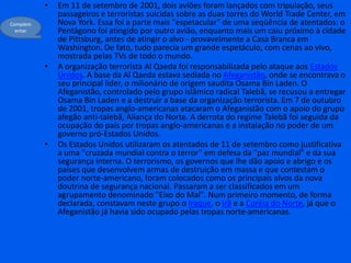Em 11 de setembro de 2001, dois aviões foram lançados com tripulação, seus passageiros e terroristas suicidas sobre as duas torres do World Trade Center, em Nova York. Essa foi a parte mais "espetacular" de uma seqüência de atentados: o Pentágono foi atingido por outro avião, enquanto mais um caiu próximo à cidade de Pittsburg, antes de atingir o alvo - provavelmente a Casa Branca em Washington. De fato, tudo parecia um grande espetáculo, com cenas ao vivo, mostrada pelas TVs de todo o mundo.A organização terrorista Al Qaeda foi responsabilizada pelo ataque aos Estados Unidos. A base da Al Qaeda estava sediada no Afeganistão, onde se encontrava o seu principal líder, o milionário de origem saudita Osama Bin Laden. O Afeganistão, controlado pelo grupo islâmico radical Talebã, se recusou a entregar Osama Bin Laden e a destruir a base da organização terrorista. Em 7 de outubro de 2001, tropas anglo-americanas atacaram o Afeganistão com o apoio do grupo afegão anti-talebã, Aliança do Norte. A derrota do regime Talebã foi seguida da ocupação do país por tropas anglo-americanas e a instalação no poder de um governo pró-Estados Unidos.Os Estados Unidos utilizaram os atentados de 11 de setembro como justificativa a uma "cruzada mundial contra o terror" em defesa da "paz mundial" e da sua segurança interna. O terrorismo, os governos que lhe dão apoio e abrigo e os países que desenvolvem armas de destruição em massa e que contestam o poder norte-americano, foram colocados como os principais alvos da nova doutrina de segurança nacional. Passaram a ser classificados em um agrupamento denominado "Eixo do Mal". Num primeiro momento, de forma declarada, constavam neste grupo o Iraque, o Irã e a Coréia do Norte, já que o Afeganistão já havia sido ocupado pelas tropas norte-americanas.Complementar