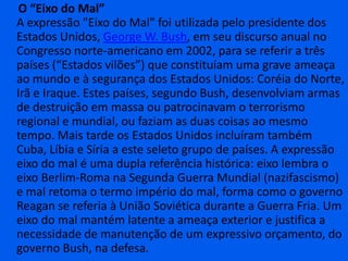      O “Eixo do Mal”A expressão "Eixo do Mal" foi utilizada pelo presidente dos Estados Unidos, George W. Bush, em seu discurso anual no Congresso norte-americano em 2002, para se referir a três países (“Estados vilões”) que constituíam uma grave ameaça ao mundo e à segurança dos Estados Unidos: Coréia do Norte, Irã e Iraque. Estes países, segundo Bush, desenvolviam armas de destruição em massa ou patrocinavam o terrorismo regional e mundial, ou faziam as duas coisas ao mesmo tempo. Mais tarde os Estados Unidos incluíram também Cuba, Líbia e Síria a este seleto grupo de países. A expressão eixo do mal é uma dupla referência histórica: eixo lembra o eixo Berlim-Roma na Segunda Guerra Mundial (nazifascismo) e mal retoma o termo império do mal, forma como o governo Reagan se referia à União Soviética durante a Guerra Fria. Um eixo do mal mantém latente a ameaça exterior e justifica a necessidade de manutenção de um expressivo orçamento, do governo Bush, na defesa.