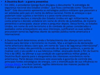 A Doutrina Bush - a guerra preventivaEm 2002, o presidente George Bush divulgou o documento "A estratégia de segurança nacional dos Estados Unidos", que ficou conhecido como "Doutrina Bush". Este documento apresenta as estratégias político-militares que passaram a ser adotadas pelo país em nome da defesa nacional, frente às ameaças a que poderiam estar sujeitos o território e o povo norte-americanos.O documento declara a intenção dos Estados Unidos em agir militarmente, por conta própria e decisão unilateral em nome do direito de autodefesa, de maneira preventiva e antecipada: atacar antes e perguntar depois. Dessa forma, os Estados Unidos, em nome do anti-terrorismo e do combate de países considerados e avaliados como ameaçadores aos seus interesses, justificaram as suas ações e procuraram torná-las legítimas diante da opinião pública norte-americana e internacional.A Doutrina Bush determinou ainda o fortalecimento das alianças com outros Estados para derrotar o terrorismo no mundo. Mas a arrogância da declaração norte-americana deixou claro que, em nome da "paz e da segurança internacional", os Estados Unidos não permitirão a ascensão de qualquer potência, a ponto de rivalizar com o seu poder e a sua liderança militar, alcançada desde o fim da Guerra Fria e da URSS. Ao afirmar a sua condição de superpotência militar global, a Doutrina Bush aponta para o alargamento dos interesses econômicos norte-americanos. Parte desses interesses está associada à garantia de controle das principais fontes estratégicas de energia, com a intensificação de sua influência no Oriente Médio e na Ásia Central, regiões detentoras das maiores jazidas de petróleo e gás natural do planeta.