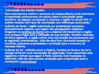 Colonização dos Estados UnidosPara entendermos melhor o processo de independência norte-americano é importante conhecermos um pouco sobre a colonização deste território. Os ingleses começaram a colonizar a região no século XVII. A colônia recebeu dois tipos de colonização com diferenças acentuadas:Colônias do Norte : região colonizada por protestantes europeus, principalmente ingleses, que fugiam das perseguições religiosas. Chegaram na América do Norte com o objetivo de transformar a região num próspero lugar para a habitação de suas famílias. Também chamada de Nova Inglaterra, a região sofreu uma colonização de povoamento com as seguintes características : mão-de-obra livre, economia baseada no comércio, pequenas propriedades e produção para o consumo do mercado interno.Colônias do Sul : colônias como a Virginia, Carolina do Norte e do Sul e Geórgia sofreram uma colonização de exploração. Eram exploradas pela Inglaterra e tinham que seguir o Pacto Colonial. Eram baseadas no latifúndio, mão-de-obra escrava, produção para a exportação para a metrópole e monocultura.