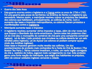 Guerra dos Sete Anos Esta guerra ocorreu entre a Inglaterra e a França entre os anos de 1756 e 1763. Foi uma guerra pela posse de territórios na América do Norte e a Inglaterra saiu vencedora. Mesmo assim, a metrópole resolveu cobrar os prejuízos das batalhas dos colonos que habitavam, principalmente, as colônias do norte. Com o aumento das taxas e impostos metropolitanos, os colonos fizeram protestos e manifestações contra a Inglaterra.Metrópole aumenta taxas e impostos A Inglaterra resolveu aumentar vários impostos e taxas, além de criar novas leis que tiravam a liberdade dos norte-americanos. Dentre estas leis podemos citar: Lei do Chá (deu o monopólio do comércio de chá para uma companhia comercial inglesa),  Lei do Selo ( todo produto que circulava na colônia deveria ter um selo vendido pelos ingleses), Lei do Açúcar (os colonos só podiam comprar açúcar vindo das Antilhas Inglesas).Estas taxas e impostos geraram muita revolta nas colônias. Um dos acontecimentos de protesto mais conhecidos foi a Festa do Chá de Boston ( The Boston TeaParty ). Vários colonos invadiram, a noite, um navio inglês carregado de chá e, vestidos de índios, jogaram todo carregamento no mar. Este protesto gerou uma forte reação da metrópole, que exigiu dos habitantes os prejuízos, além de colocar soldados ingleses cercando a cidade.