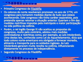 Primeiro Congresso da FiladélfiaOs colonos do norte resolveram promover, no ano de 1774, um congresso para tomarem medidas diante de tudo que estava acontecendo. Este congresso não tinha caráter separatista, pois pretendia apenas retomar a situação anterior. Queriam o fim das medidas restritivas impostas pela metrópole e maior participação na vida política da colônia.Porém, o rei inglês George III não aceitou as propostas do congresso, muito pelo contrário, adotou mais medidas controladoras e restritivas como, por exemplo, as Leis Intoleráveis. Uma destas leis, conhecida como Lei do Aquartelamento, dizia que todo colono norte-americano era obrigado a fornecer moradia, alimento e transporte para os soldados ingleses. As Leis Intoleráveis geraram muita revolta na colônia, influenciando diretamente no processo de independência.Segundo Congresso da Filadélfia 