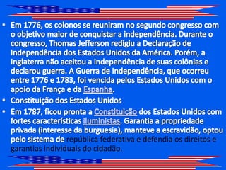 Em 1776, os colonos se reuniram no segundo congresso com o objetivo maior de conquistar a independência. Durante o congresso, Thomas Jefferson redigiu a Declaração de Independência dos Estados Unidos da América. Porém, a Inglaterra não aceitou a independência de suas colônias e declarou guerra. A Guerra de Independência, que ocorreu entre 1776 e 1783, foi vencida pelos Estados Unidos com o apoio da França e da Espanha.Constituição dos Estados Unidos Em 1787, ficou pronta a Constituição dos Estados Unidos com fortes características iluministas. Garantia a propriedade privada (interesse da burguesia), manteve a escravidão, optou pelo sistema de república federativa e defendia os direitos e garantias individuais do cidadão.
