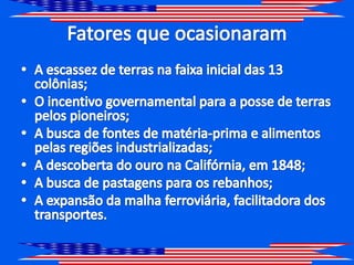 Fatores que ocasionaramA escassez de terras na faixa inicial das 13 colônias;O incentivo governamental para a posse de terras pelos pioneiros;A busca de fontes de matéria-prima e alimentos pelas regiões industrializadas;A descoberta do ouro na Califórnia, em 1848;A busca de pastagens para os rebanhos;A expansão da malha ferroviária, facilitadora dos transportes.