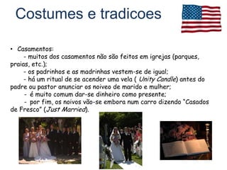Costumes e tradicoes

• Casamentos:
     - muitos dos casamentos não são feitos em igrejas (parques,
praias, etc.);
     - os padrinhos e as madrinhas vestem-se de igual;
     - há um ritual de se acender uma vela ( Unity Candle) antes do
padre ou pastor anunciar os noiveo de marido e mulher;
     - é muito comum dar-se dinheiro como presente;
     - por fim, os noivos vão-se embora num carro dizendo “Casados
de Fresco” (Just Married).
 