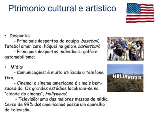 Ptrimonio cultural e artistico

• Desporto:
    - Principais desportos de equipa: baseball,
futebol americano, hóquei no gelo e basketball;
    - Principais desportos individuais: golfe e
automobilismo;

• Mídia:
     - Comunicações: é muito utilizado o telefone
fixo.
     - Cinema: o cinema americano é o mais bem-
sucedido. Os grandes estúdios localizam-se na
“cidade do cinema”, Hollywood.
      - Televisão: uma das maiores massas de mídia.
Cerca de 99% dos americanos possui um aparelho
de televisão.
 