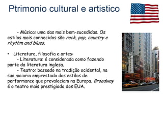 Ptrimonio cultural e artistico

     - Música: uma das mais bem-sucedidas. Os
estilos mais conhecidos são rock, pop, country e
rhythm and blues.

• Literatura, filosofia e artes:
     - Literatura: é considerada como fazendo
parte da literatura inglesa.
     - Teatro: baseado na tradição ocidental, na
sua maioria emprestado dos estilos de
performance que prevaleciam na Europa. Broadway
é o teatro mais prestigiado dos EUA.
 